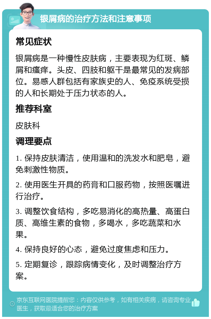 银屑病的治疗方法和注意事项 常见症状 银屑病是一种慢性皮肤病，主要表现为红斑、鳞屑和瘙痒。头皮、四肢和躯干是最常见的发病部位。易感人群包括有家族史的人、免疫系统受损的人和长期处于压力状态的人。 推荐科室 皮肤科 调理要点 1. 保持皮肤清洁，使用温和的洗发水和肥皂，避免刺激性物质。 2. 使用医生开具的药膏和口服药物，按照医嘱进行治疗。 3. 调整饮食结构，多吃易消化的高热量、高蛋白质、高维生素的食物，多喝水，多吃蔬菜和水果。 4. 保持良好的心态，避免过度焦虑和压力。 5. 定期复诊，跟踪病情变化，及时调整治疗方案。