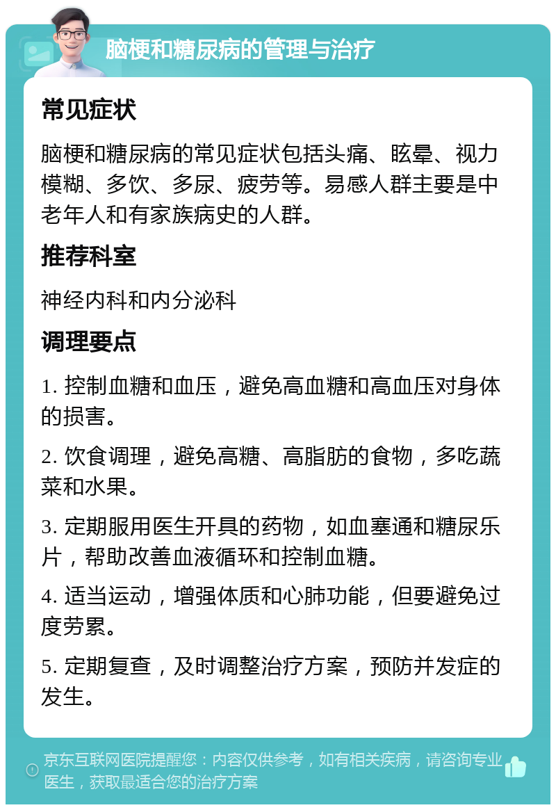 脑梗和糖尿病的管理与治疗 常见症状 脑梗和糖尿病的常见症状包括头痛、眩晕、视力模糊、多饮、多尿、疲劳等。易感人群主要是中老年人和有家族病史的人群。 推荐科室 神经内科和内分泌科 调理要点 1. 控制血糖和血压，避免高血糖和高血压对身体的损害。 2. 饮食调理，避免高糖、高脂肪的食物，多吃蔬菜和水果。 3. 定期服用医生开具的药物，如血塞通和糖尿乐片，帮助改善血液循环和控制血糖。 4. 适当运动，增强体质和心肺功能，但要避免过度劳累。 5. 定期复查，及时调整治疗方案，预防并发症的发生。