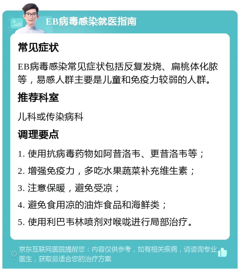 EB病毒感染就医指南 常见症状 EB病毒感染常见症状包括反复发烧、扁桃体化脓等，易感人群主要是儿童和免疫力较弱的人群。 推荐科室 儿科或传染病科 调理要点 1. 使用抗病毒药物如阿昔洛韦、更昔洛韦等； 2. 增强免疫力，多吃水果蔬菜补充维生素； 3. 注意保暖，避免受凉； 4. 避免食用凉的油炸食品和海鲜类； 5. 使用利巴韦林喷剂对喉咙进行局部治疗。