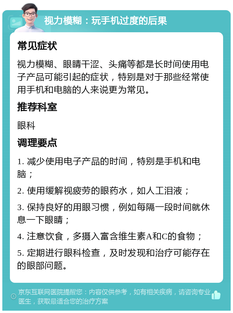 视力模糊：玩手机过度的后果 常见症状 视力模糊、眼睛干涩、头痛等都是长时间使用电子产品可能引起的症状，特别是对于那些经常使用手机和电脑的人来说更为常见。 推荐科室 眼科 调理要点 1. 减少使用电子产品的时间，特别是手机和电脑； 2. 使用缓解视疲劳的眼药水，如人工泪液； 3. 保持良好的用眼习惯，例如每隔一段时间就休息一下眼睛； 4. 注意饮食，多摄入富含维生素A和C的食物； 5. 定期进行眼科检查，及时发现和治疗可能存在的眼部问题。