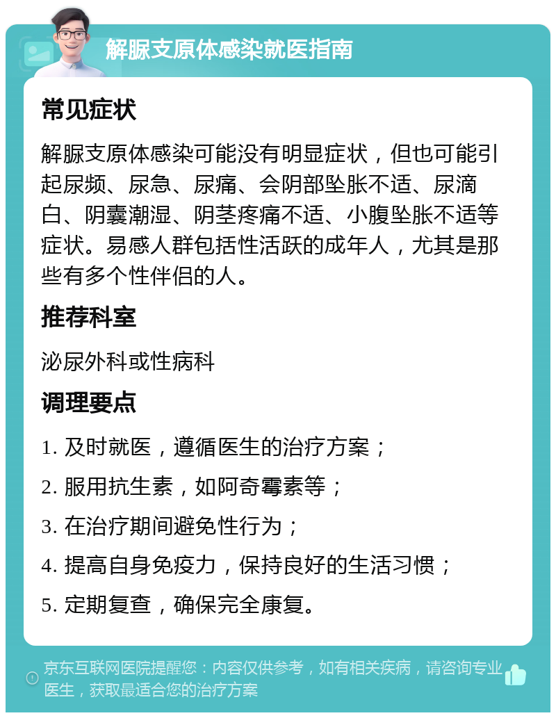 解脲支原体感染就医指南 常见症状 解脲支原体感染可能没有明显症状，但也可能引起尿频、尿急、尿痛、会阴部坠胀不适、尿滴白、阴囊潮湿、阴茎疼痛不适、小腹坠胀不适等症状。易感人群包括性活跃的成年人，尤其是那些有多个性伴侣的人。 推荐科室 泌尿外科或性病科 调理要点 1. 及时就医，遵循医生的治疗方案； 2. 服用抗生素，如阿奇霉素等； 3. 在治疗期间避免性行为； 4. 提高自身免疫力，保持良好的生活习惯； 5. 定期复查，确保完全康复。