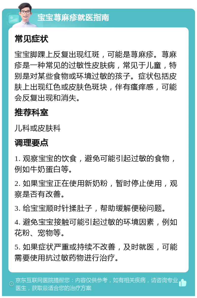 宝宝荨麻疹就医指南 常见症状 宝宝脚踝上反复出现红斑，可能是荨麻疹。荨麻疹是一种常见的过敏性皮肤病，常见于儿童，特别是对某些食物或环境过敏的孩子。症状包括皮肤上出现红色或皮肤色斑块，伴有瘙痒感，可能会反复出现和消失。 推荐科室 儿科或皮肤科 调理要点 1. 观察宝宝的饮食，避免可能引起过敏的食物，例如牛奶蛋白等。 2. 如果宝宝正在使用新奶粉，暂时停止使用，观察是否有改善。 3. 给宝宝顺时针揉肚子，帮助缓解便秘问题。 4. 避免宝宝接触可能引起过敏的环境因素，例如花粉、宠物等。 5. 如果症状严重或持续不改善，及时就医，可能需要使用抗过敏药物进行治疗。