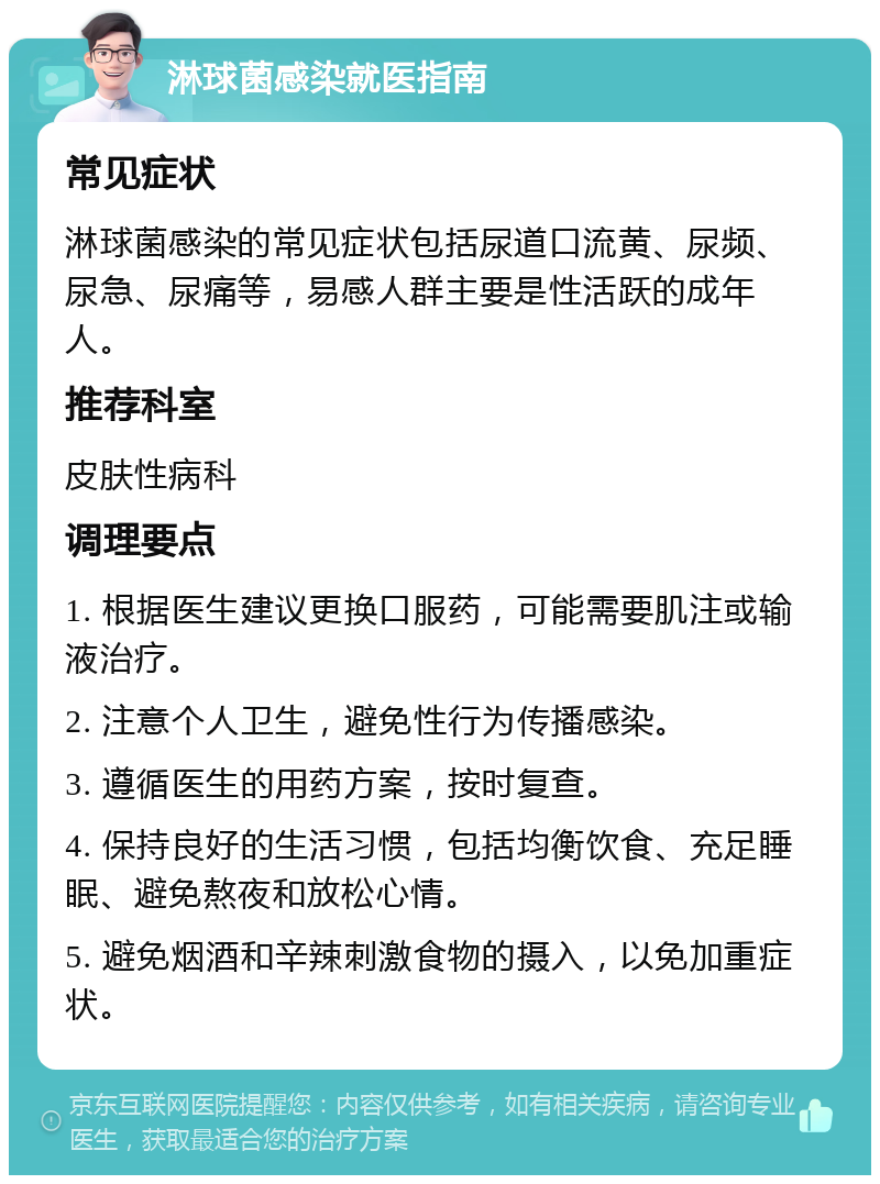 淋球菌感染就医指南 常见症状 淋球菌感染的常见症状包括尿道口流黄、尿频、尿急、尿痛等，易感人群主要是性活跃的成年人。 推荐科室 皮肤性病科 调理要点 1. 根据医生建议更换口服药，可能需要肌注或输液治疗。 2. 注意个人卫生，避免性行为传播感染。 3. 遵循医生的用药方案，按时复查。 4. 保持良好的生活习惯，包括均衡饮食、充足睡眠、避免熬夜和放松心情。 5. 避免烟酒和辛辣刺激食物的摄入，以免加重症状。