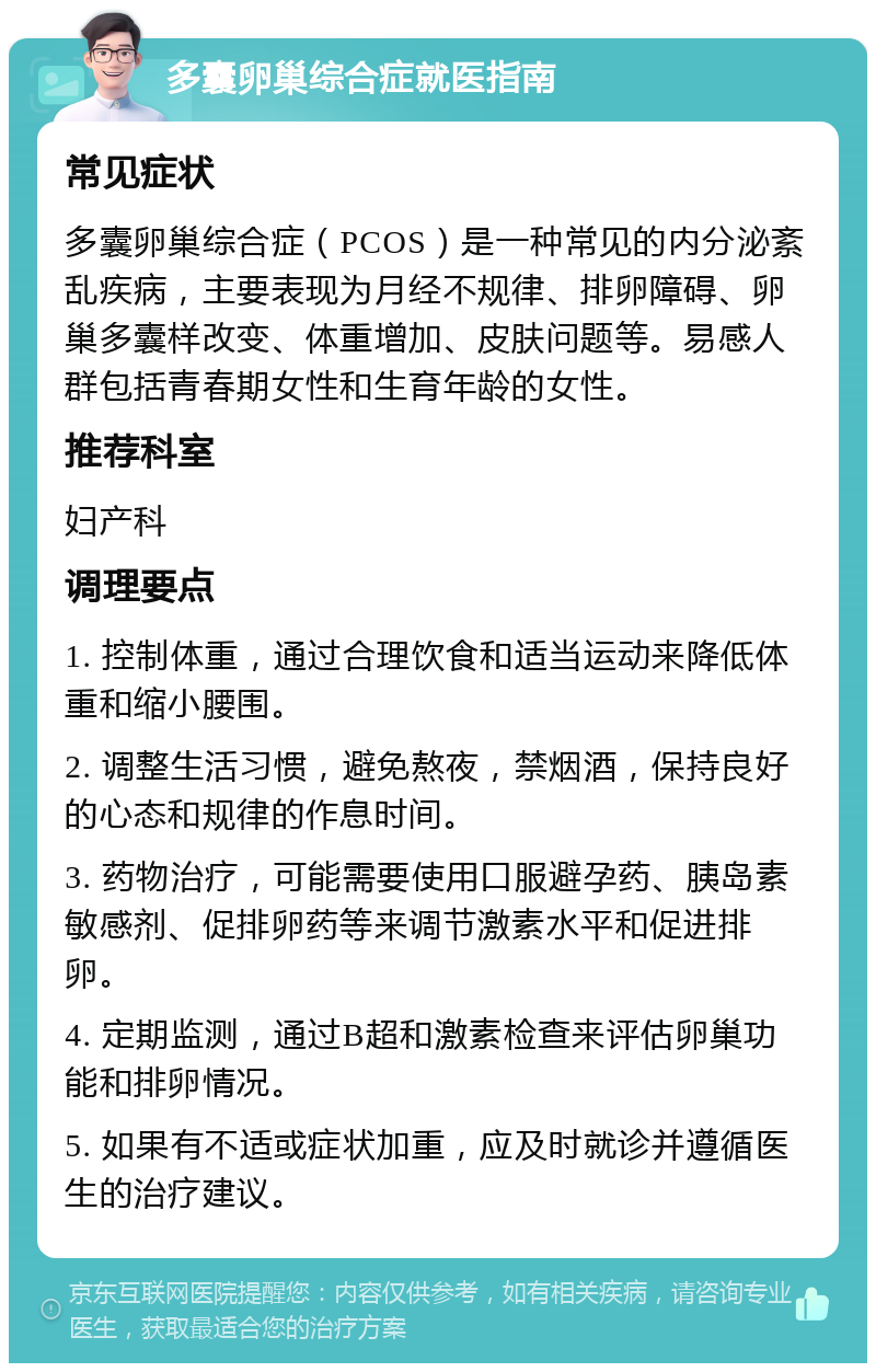 多囊卵巢综合症就医指南 常见症状 多囊卵巢综合症（PCOS）是一种常见的内分泌紊乱疾病，主要表现为月经不规律、排卵障碍、卵巢多囊样改变、体重增加、皮肤问题等。易感人群包括青春期女性和生育年龄的女性。 推荐科室 妇产科 调理要点 1. 控制体重，通过合理饮食和适当运动来降低体重和缩小腰围。 2. 调整生活习惯，避免熬夜，禁烟酒，保持良好的心态和规律的作息时间。 3. 药物治疗，可能需要使用口服避孕药、胰岛素敏感剂、促排卵药等来调节激素水平和促进排卵。 4. 定期监测，通过B超和激素检查来评估卵巢功能和排卵情况。 5. 如果有不适或症状加重，应及时就诊并遵循医生的治疗建议。