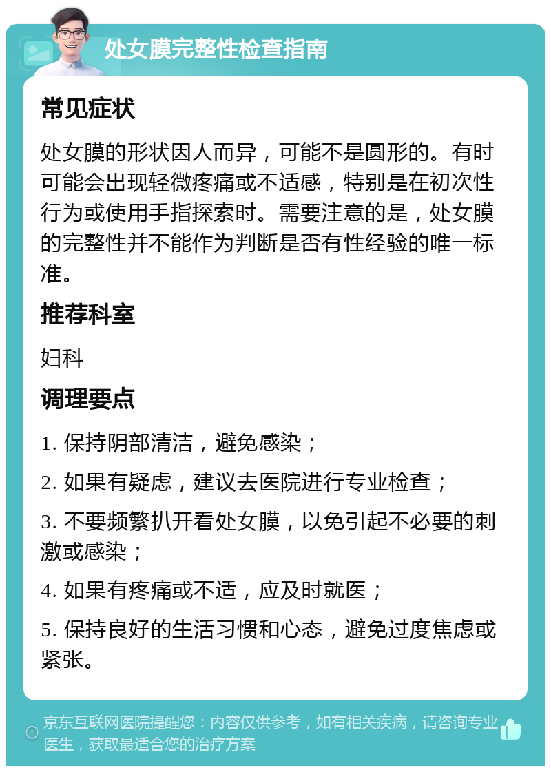 处女膜完整性检查指南 常见症状 处女膜的形状因人而异，可能不是圆形的。有时可能会出现轻微疼痛或不适感，特别是在初次性行为或使用手指探索时。需要注意的是，处女膜的完整性并不能作为判断是否有性经验的唯一标准。 推荐科室 妇科 调理要点 1. 保持阴部清洁，避免感染； 2. 如果有疑虑，建议去医院进行专业检查； 3. 不要频繁扒开看处女膜，以免引起不必要的刺激或感染； 4. 如果有疼痛或不适，应及时就医； 5. 保持良好的生活习惯和心态，避免过度焦虑或紧张。