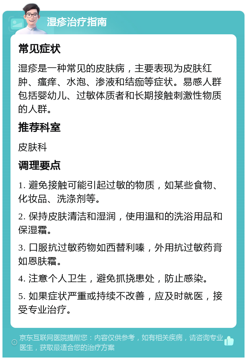 湿疹治疗指南 常见症状 湿疹是一种常见的皮肤病，主要表现为皮肤红肿、瘙痒、水泡、渗液和结痂等症状。易感人群包括婴幼儿、过敏体质者和长期接触刺激性物质的人群。 推荐科室 皮肤科 调理要点 1. 避免接触可能引起过敏的物质，如某些食物、化妆品、洗涤剂等。 2. 保持皮肤清洁和湿润，使用温和的洗浴用品和保湿霜。 3. 口服抗过敏药物如西替利嗪，外用抗过敏药膏如恩肤霜。 4. 注意个人卫生，避免抓挠患处，防止感染。 5. 如果症状严重或持续不改善，应及时就医，接受专业治疗。