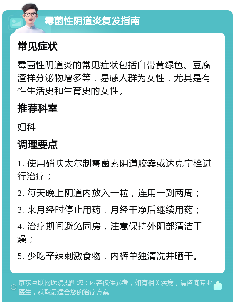 霉菌性阴道炎复发指南 常见症状 霉菌性阴道炎的常见症状包括白带黄绿色、豆腐渣样分泌物增多等，易感人群为女性，尤其是有性生活史和生育史的女性。 推荐科室 妇科 调理要点 1. 使用硝呋太尔制霉菌素阴道胶囊或达克宁栓进行治疗； 2. 每天晚上阴道内放入一粒，连用一到两周； 3. 来月经时停止用药，月经干净后继续用药； 4. 治疗期间避免同房，注意保持外阴部清洁干燥； 5. 少吃辛辣刺激食物，内裤单独清洗并晒干。