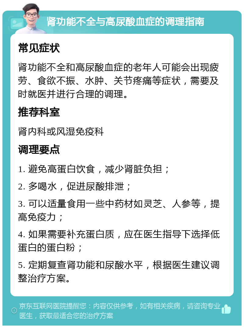 肾功能不全与高尿酸血症的调理指南 常见症状 肾功能不全和高尿酸血症的老年人可能会出现疲劳、食欲不振、水肿、关节疼痛等症状，需要及时就医并进行合理的调理。 推荐科室 肾内科或风湿免疫科 调理要点 1. 避免高蛋白饮食，减少肾脏负担； 2. 多喝水，促进尿酸排泄； 3. 可以适量食用一些中药材如灵芝、人参等，提高免疫力； 4. 如果需要补充蛋白质，应在医生指导下选择低蛋白的蛋白粉； 5. 定期复查肾功能和尿酸水平，根据医生建议调整治疗方案。