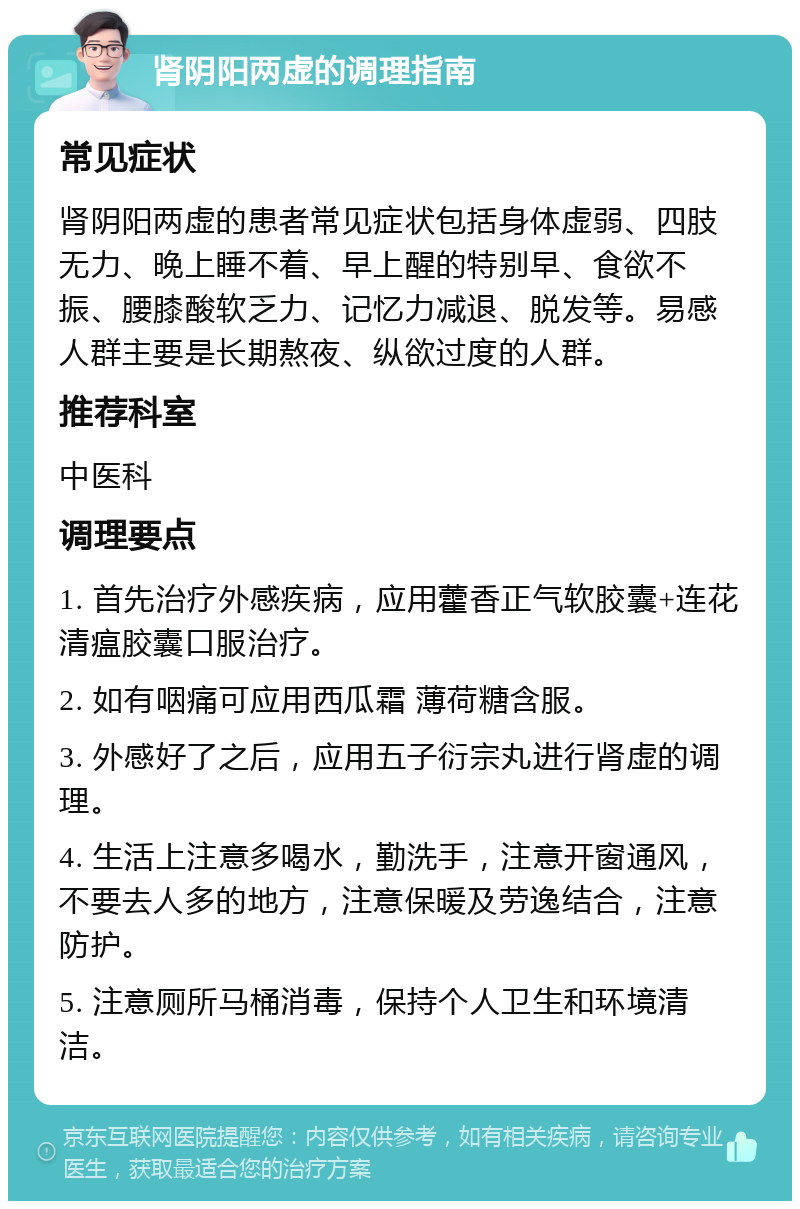 肾阴阳两虚的调理指南 常见症状 肾阴阳两虚的患者常见症状包括身体虚弱、四肢无力、晚上睡不着、早上醒的特别早、食欲不振、腰膝酸软乏力、记忆力减退、脱发等。易感人群主要是长期熬夜、纵欲过度的人群。 推荐科室 中医科 调理要点 1. 首先治疗外感疾病，应用藿香正气软胶囊+连花清瘟胶囊口服治疗。 2. 如有咽痛可应用西瓜霜 薄荷糖含服。 3. 外感好了之后，应用五子衍宗丸进行肾虚的调理。 4. 生活上注意多喝水，勤洗手，注意开窗通风，不要去人多的地方，注意保暖及劳逸结合，注意防护。 5. 注意厕所马桶消毒，保持个人卫生和环境清洁。