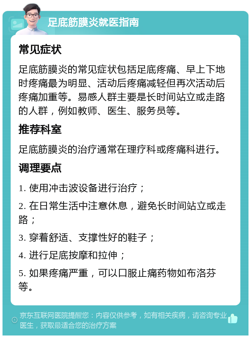 足底筋膜炎就医指南 常见症状 足底筋膜炎的常见症状包括足底疼痛、早上下地时疼痛最为明显、活动后疼痛减轻但再次活动后疼痛加重等。易感人群主要是长时间站立或走路的人群，例如教师、医生、服务员等。 推荐科室 足底筋膜炎的治疗通常在理疗科或疼痛科进行。 调理要点 1. 使用冲击波设备进行治疗； 2. 在日常生活中注意休息，避免长时间站立或走路； 3. 穿着舒适、支撑性好的鞋子； 4. 进行足底按摩和拉伸； 5. 如果疼痛严重，可以口服止痛药物如布洛芬等。