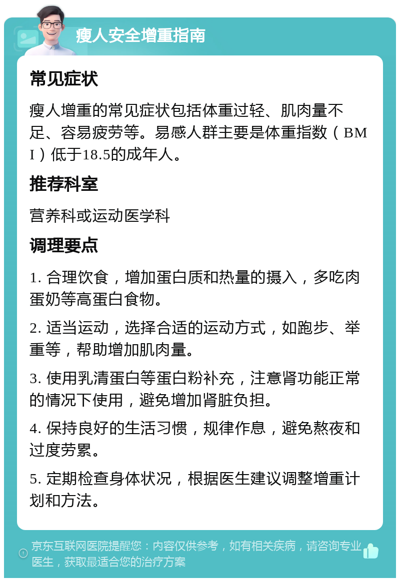 瘦人安全增重指南 常见症状 瘦人增重的常见症状包括体重过轻、肌肉量不足、容易疲劳等。易感人群主要是体重指数（BMI）低于18.5的成年人。 推荐科室 营养科或运动医学科 调理要点 1. 合理饮食，增加蛋白质和热量的摄入，多吃肉蛋奶等高蛋白食物。 2. 适当运动，选择合适的运动方式，如跑步、举重等，帮助增加肌肉量。 3. 使用乳清蛋白等蛋白粉补充，注意肾功能正常的情况下使用，避免增加肾脏负担。 4. 保持良好的生活习惯，规律作息，避免熬夜和过度劳累。 5. 定期检查身体状况，根据医生建议调整增重计划和方法。