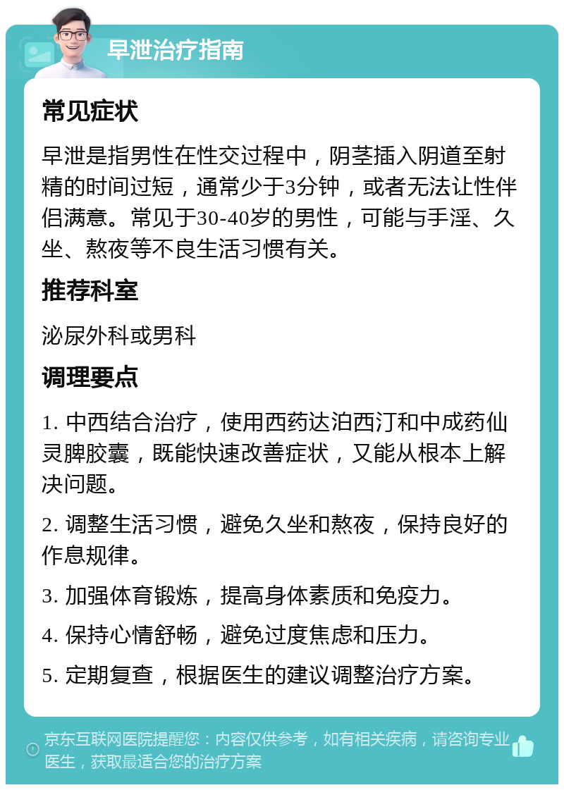 早泄治疗指南 常见症状 早泄是指男性在性交过程中，阴茎插入阴道至射精的时间过短，通常少于3分钟，或者无法让性伴侣满意。常见于30-40岁的男性，可能与手淫、久坐、熬夜等不良生活习惯有关。 推荐科室 泌尿外科或男科 调理要点 1. 中西结合治疗，使用西药达泊西汀和中成药仙灵脾胶囊，既能快速改善症状，又能从根本上解决问题。 2. 调整生活习惯，避免久坐和熬夜，保持良好的作息规律。 3. 加强体育锻炼，提高身体素质和免疫力。 4. 保持心情舒畅，避免过度焦虑和压力。 5. 定期复查，根据医生的建议调整治疗方案。