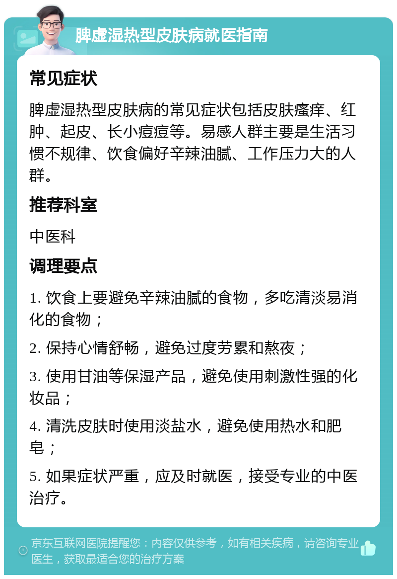 脾虚湿热型皮肤病就医指南 常见症状 脾虚湿热型皮肤病的常见症状包括皮肤瘙痒、红肿、起皮、长小痘痘等。易感人群主要是生活习惯不规律、饮食偏好辛辣油腻、工作压力大的人群。 推荐科室 中医科 调理要点 1. 饮食上要避免辛辣油腻的食物，多吃清淡易消化的食物； 2. 保持心情舒畅，避免过度劳累和熬夜； 3. 使用甘油等保湿产品，避免使用刺激性强的化妆品； 4. 清洗皮肤时使用淡盐水，避免使用热水和肥皂； 5. 如果症状严重，应及时就医，接受专业的中医治疗。