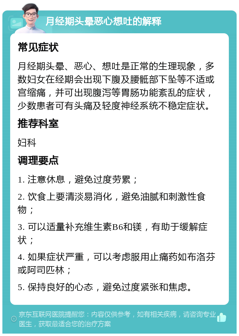 月经期头晕恶心想吐的解释 常见症状 月经期头晕、恶心、想吐是正常的生理现象，多数妇女在经期会出现下腹及腰骶部下坠等不适或宫缩痛，并可出现腹泻等胃肠功能紊乱的症状，少数患者可有头痛及轻度神经系统不稳定症状。 推荐科室 妇科 调理要点 1. 注意休息，避免过度劳累； 2. 饮食上要清淡易消化，避免油腻和刺激性食物； 3. 可以适量补充维生素B6和镁，有助于缓解症状； 4. 如果症状严重，可以考虑服用止痛药如布洛芬或阿司匹林； 5. 保持良好的心态，避免过度紧张和焦虑。