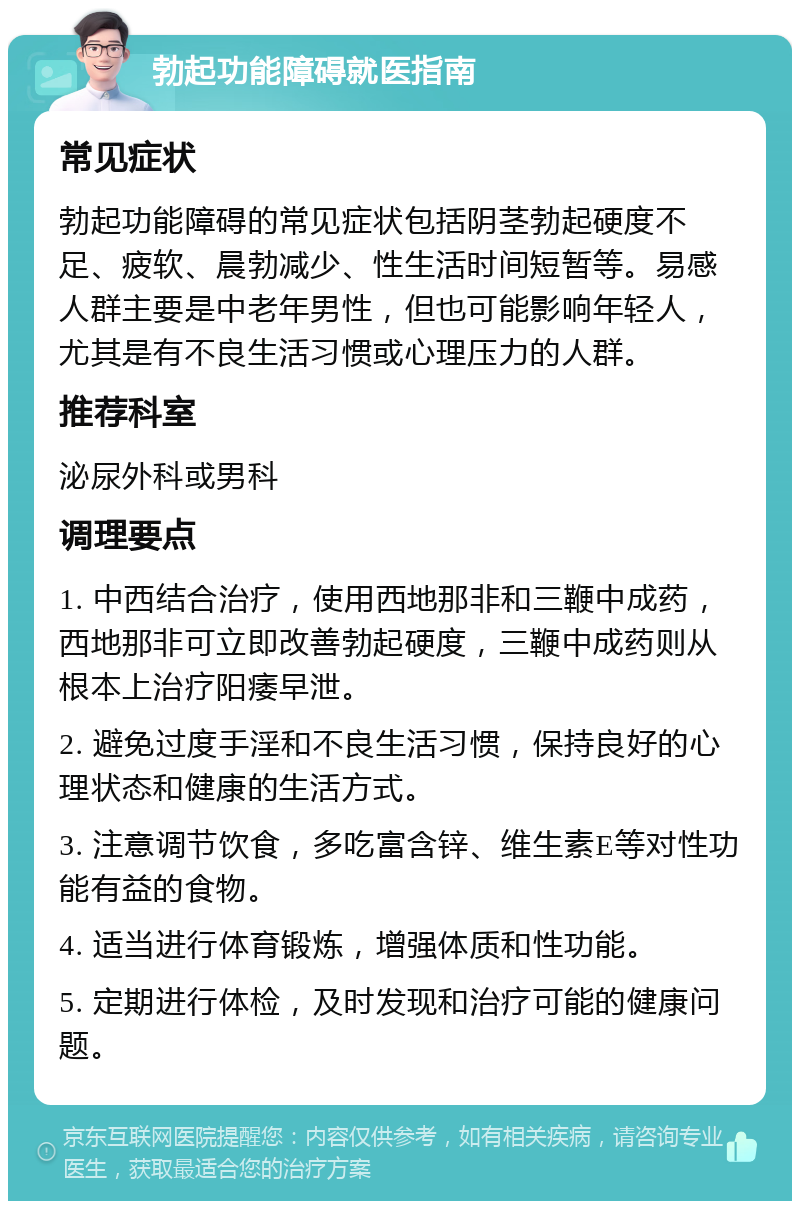 勃起功能障碍就医指南 常见症状 勃起功能障碍的常见症状包括阴茎勃起硬度不足、疲软、晨勃减少、性生活时间短暂等。易感人群主要是中老年男性，但也可能影响年轻人，尤其是有不良生活习惯或心理压力的人群。 推荐科室 泌尿外科或男科 调理要点 1. 中西结合治疗，使用西地那非和三鞭中成药，西地那非可立即改善勃起硬度，三鞭中成药则从根本上治疗阳痿早泄。 2. 避免过度手淫和不良生活习惯，保持良好的心理状态和健康的生活方式。 3. 注意调节饮食，多吃富含锌、维生素E等对性功能有益的食物。 4. 适当进行体育锻炼，增强体质和性功能。 5. 定期进行体检，及时发现和治疗可能的健康问题。