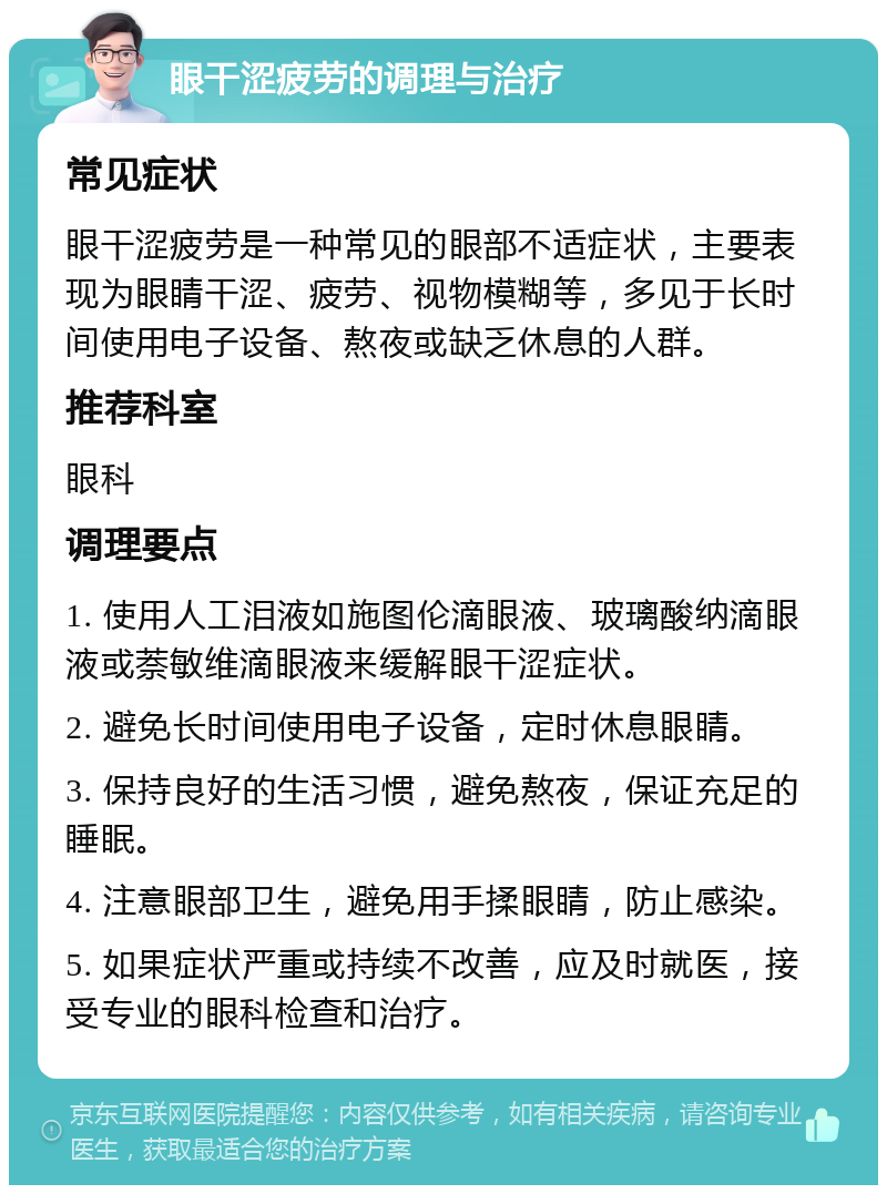 眼干涩疲劳的调理与治疗 常见症状 眼干涩疲劳是一种常见的眼部不适症状，主要表现为眼睛干涩、疲劳、视物模糊等，多见于长时间使用电子设备、熬夜或缺乏休息的人群。 推荐科室 眼科 调理要点 1. 使用人工泪液如施图伦滴眼液、玻璃酸纳滴眼液或萘敏维滴眼液来缓解眼干涩症状。 2. 避免长时间使用电子设备，定时休息眼睛。 3. 保持良好的生活习惯，避免熬夜，保证充足的睡眠。 4. 注意眼部卫生，避免用手揉眼睛，防止感染。 5. 如果症状严重或持续不改善，应及时就医，接受专业的眼科检查和治疗。