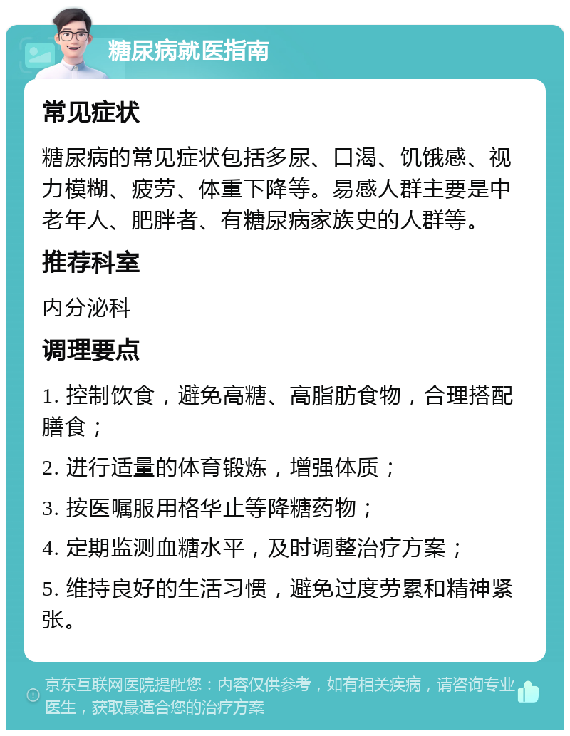 糖尿病就医指南 常见症状 糖尿病的常见症状包括多尿、口渴、饥饿感、视力模糊、疲劳、体重下降等。易感人群主要是中老年人、肥胖者、有糖尿病家族史的人群等。 推荐科室 内分泌科 调理要点 1. 控制饮食，避免高糖、高脂肪食物，合理搭配膳食； 2. 进行适量的体育锻炼，增强体质； 3. 按医嘱服用格华止等降糖药物； 4. 定期监测血糖水平，及时调整治疗方案； 5. 维持良好的生活习惯，避免过度劳累和精神紧张。