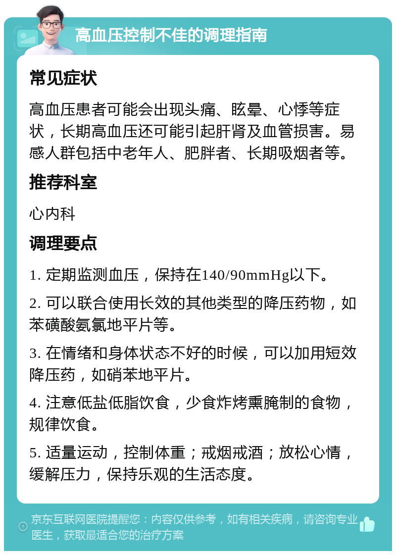 高血压控制不佳的调理指南 常见症状 高血压患者可能会出现头痛、眩晕、心悸等症状，长期高血压还可能引起肝肾及血管损害。易感人群包括中老年人、肥胖者、长期吸烟者等。 推荐科室 心内科 调理要点 1. 定期监测血压，保持在140/90mmHg以下。 2. 可以联合使用长效的其他类型的降压药物，如苯磺酸氨氯地平片等。 3. 在情绪和身体状态不好的时候，可以加用短效降压药，如硝苯地平片。 4. 注意低盐低脂饮食，少食炸烤熏腌制的食物，规律饮食。 5. 适量运动，控制体重；戒烟戒酒；放松心情，缓解压力，保持乐观的生活态度。