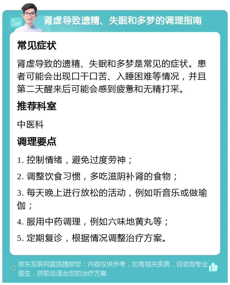 肾虚导致遗精、失眠和多梦的调理指南 常见症状 肾虚导致的遗精、失眠和多梦是常见的症状。患者可能会出现口干口苦、入睡困难等情况，并且第二天醒来后可能会感到疲惫和无精打采。 推荐科室 中医科 调理要点 1. 控制情绪，避免过度劳神； 2. 调整饮食习惯，多吃滋阴补肾的食物； 3. 每天晚上进行放松的活动，例如听音乐或做瑜伽； 4. 服用中药调理，例如六味地黄丸等； 5. 定期复诊，根据情况调整治疗方案。