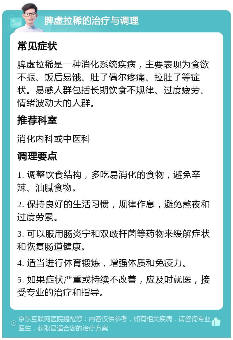 脾虚拉稀的治疗与调理 常见症状 脾虚拉稀是一种消化系统疾病，主要表现为食欲不振、饭后易饿、肚子偶尔疼痛、拉肚子等症状。易感人群包括长期饮食不规律、过度疲劳、情绪波动大的人群。 推荐科室 消化内科或中医科 调理要点 1. 调整饮食结构，多吃易消化的食物，避免辛辣、油腻食物。 2. 保持良好的生活习惯，规律作息，避免熬夜和过度劳累。 3. 可以服用肠炎宁和双歧杆菌等药物来缓解症状和恢复肠道健康。 4. 适当进行体育锻炼，增强体质和免疫力。 5. 如果症状严重或持续不改善，应及时就医，接受专业的治疗和指导。