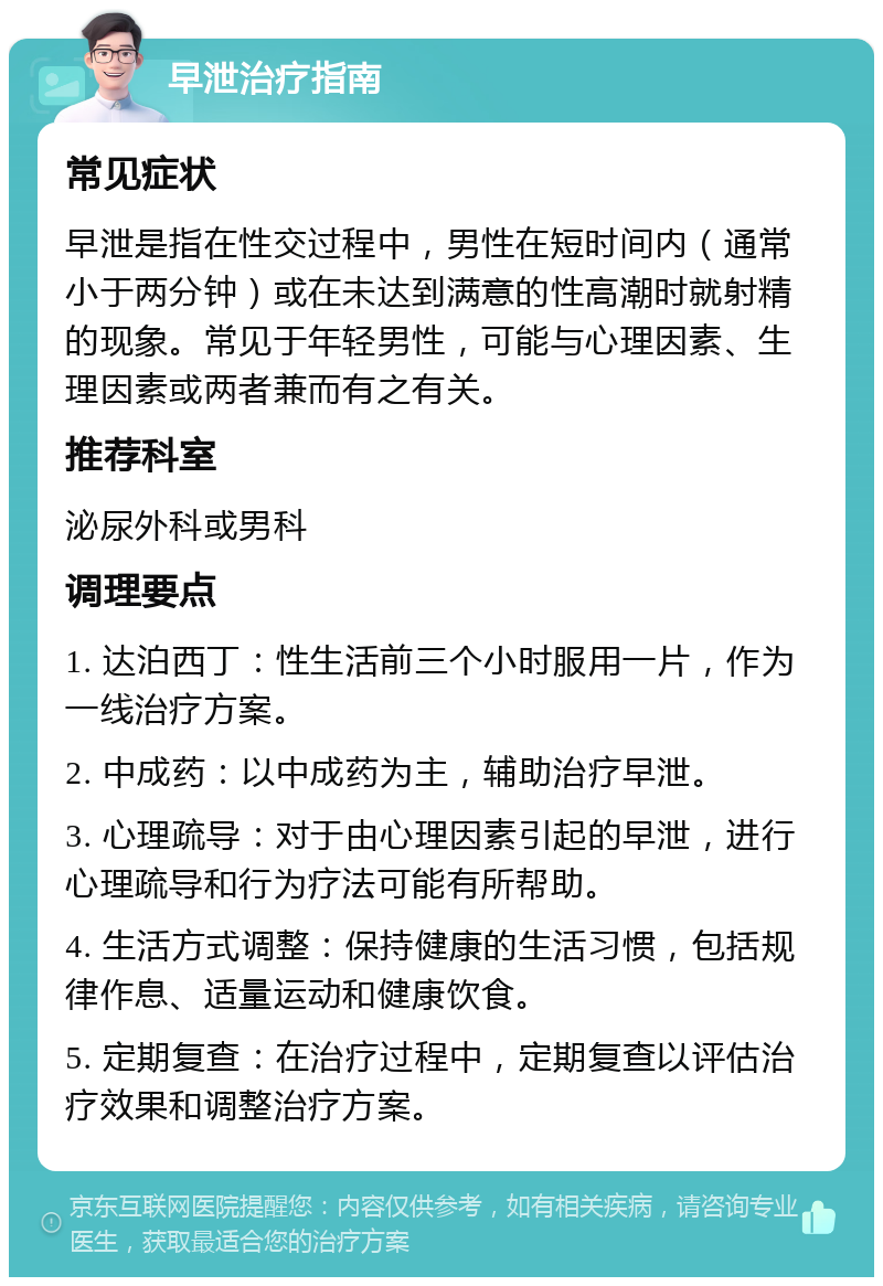 早泄治疗指南 常见症状 早泄是指在性交过程中，男性在短时间内（通常小于两分钟）或在未达到满意的性高潮时就射精的现象。常见于年轻男性，可能与心理因素、生理因素或两者兼而有之有关。 推荐科室 泌尿外科或男科 调理要点 1. 达泊西丁：性生活前三个小时服用一片，作为一线治疗方案。 2. 中成药：以中成药为主，辅助治疗早泄。 3. 心理疏导：对于由心理因素引起的早泄，进行心理疏导和行为疗法可能有所帮助。 4. 生活方式调整：保持健康的生活习惯，包括规律作息、适量运动和健康饮食。 5. 定期复查：在治疗过程中，定期复查以评估治疗效果和调整治疗方案。