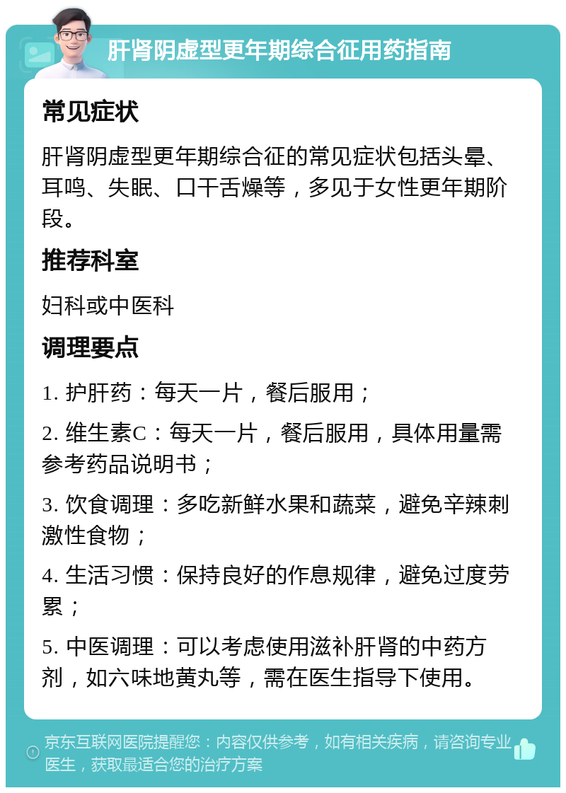 肝肾阴虚型更年期综合征用药指南 常见症状 肝肾阴虚型更年期综合征的常见症状包括头晕、耳鸣、失眠、口干舌燥等，多见于女性更年期阶段。 推荐科室 妇科或中医科 调理要点 1. 护肝药：每天一片，餐后服用； 2. 维生素C：每天一片，餐后服用，具体用量需参考药品说明书； 3. 饮食调理：多吃新鲜水果和蔬菜，避免辛辣刺激性食物； 4. 生活习惯：保持良好的作息规律，避免过度劳累； 5. 中医调理：可以考虑使用滋补肝肾的中药方剂，如六味地黄丸等，需在医生指导下使用。