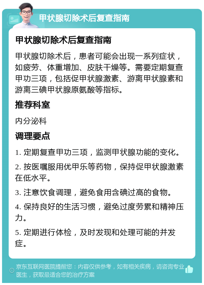 甲状腺切除术后复查指南 甲状腺切除术后复查指南 甲状腺切除术后，患者可能会出现一系列症状，如疲劳、体重增加、皮肤干燥等。需要定期复查甲功三项，包括促甲状腺激素、游离甲状腺素和游离三碘甲状腺原氨酸等指标。 推荐科室 内分泌科 调理要点 1. 定期复查甲功三项，监测甲状腺功能的变化。 2. 按医嘱服用优甲乐等药物，保持促甲状腺激素在低水平。 3. 注意饮食调理，避免食用含碘过高的食物。 4. 保持良好的生活习惯，避免过度劳累和精神压力。 5. 定期进行体检，及时发现和处理可能的并发症。