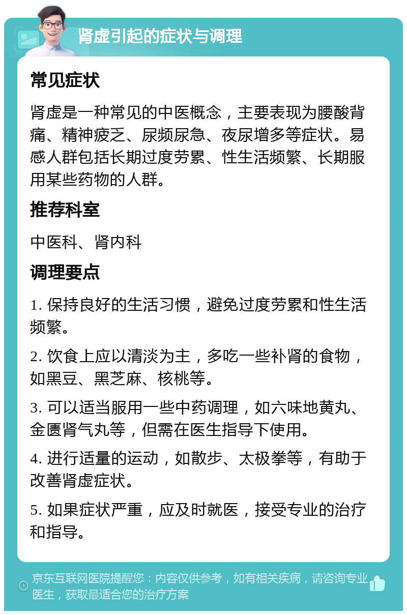 肾虚引起的症状与调理 常见症状 肾虚是一种常见的中医概念，主要表现为腰酸背痛、精神疲乏、尿频尿急、夜尿增多等症状。易感人群包括长期过度劳累、性生活频繁、长期服用某些药物的人群。 推荐科室 中医科、肾内科 调理要点 1. 保持良好的生活习惯，避免过度劳累和性生活频繁。 2. 饮食上应以清淡为主，多吃一些补肾的食物，如黑豆、黑芝麻、核桃等。 3. 可以适当服用一些中药调理，如六味地黄丸、金匮肾气丸等，但需在医生指导下使用。 4. 进行适量的运动，如散步、太极拳等，有助于改善肾虚症状。 5. 如果症状严重，应及时就医，接受专业的治疗和指导。