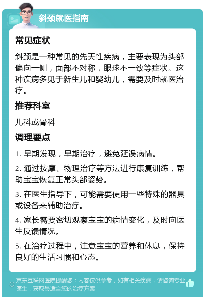 斜颈就医指南 常见症状 斜颈是一种常见的先天性疾病，主要表现为头部偏向一侧，面部不对称，眼球不一致等症状。这种疾病多见于新生儿和婴幼儿，需要及时就医治疗。 推荐科室 儿科或骨科 调理要点 1. 早期发现，早期治疗，避免延误病情。 2. 通过按摩、物理治疗等方法进行康复训练，帮助宝宝恢复正常头部姿势。 3. 在医生指导下，可能需要使用一些特殊的器具或设备来辅助治疗。 4. 家长需要密切观察宝宝的病情变化，及时向医生反馈情况。 5. 在治疗过程中，注意宝宝的营养和休息，保持良好的生活习惯和心态。