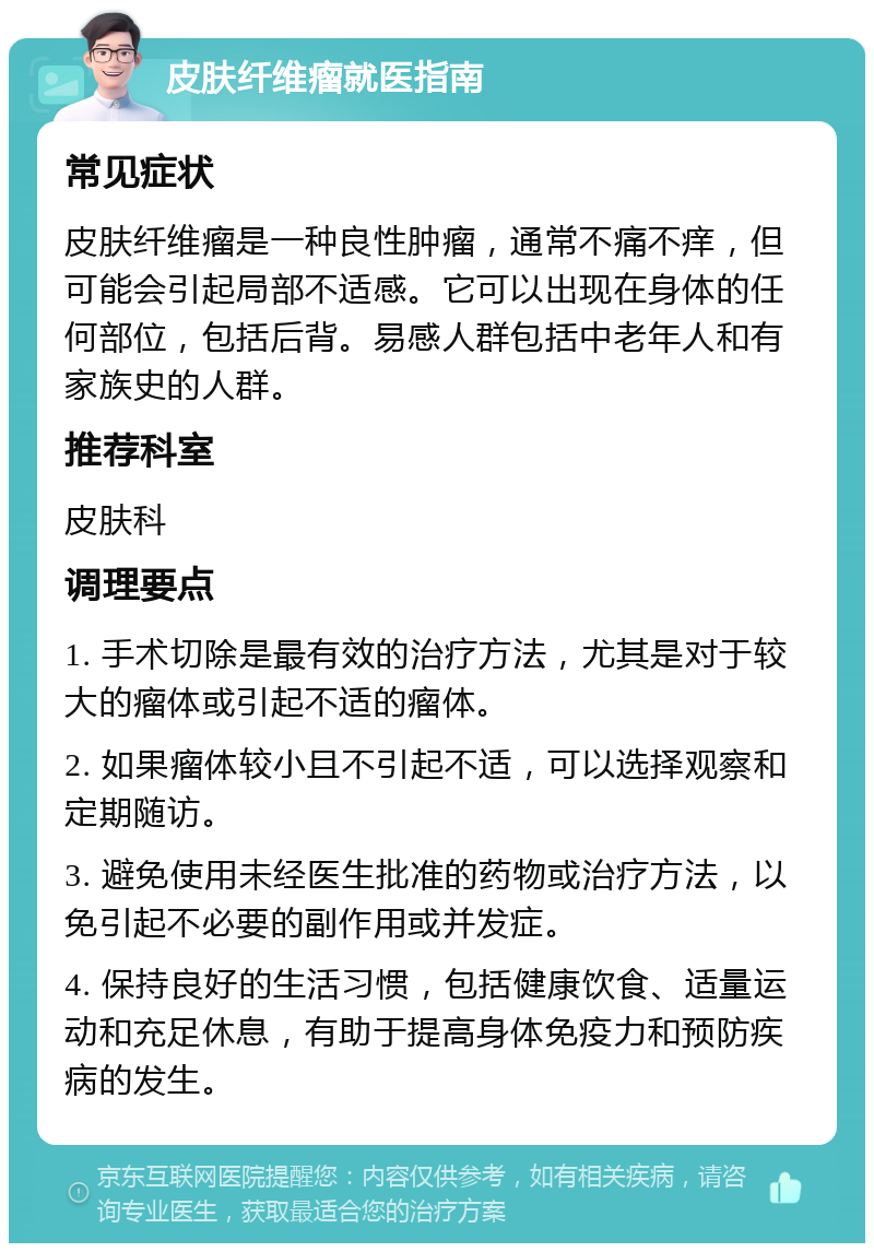 皮肤纤维瘤就医指南 常见症状 皮肤纤维瘤是一种良性肿瘤，通常不痛不痒，但可能会引起局部不适感。它可以出现在身体的任何部位，包括后背。易感人群包括中老年人和有家族史的人群。 推荐科室 皮肤科 调理要点 1. 手术切除是最有效的治疗方法，尤其是对于较大的瘤体或引起不适的瘤体。 2. 如果瘤体较小且不引起不适，可以选择观察和定期随访。 3. 避免使用未经医生批准的药物或治疗方法，以免引起不必要的副作用或并发症。 4. 保持良好的生活习惯，包括健康饮食、适量运动和充足休息，有助于提高身体免疫力和预防疾病的发生。