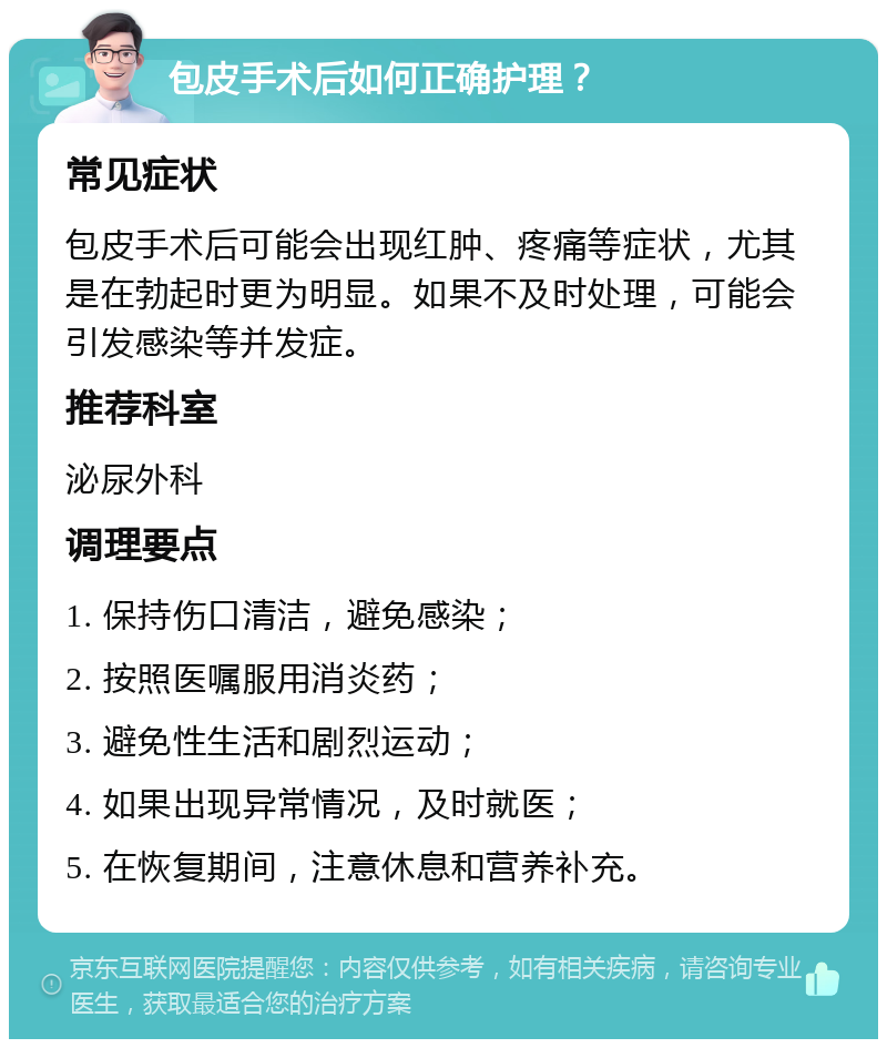 包皮手术后如何正确护理？ 常见症状 包皮手术后可能会出现红肿、疼痛等症状，尤其是在勃起时更为明显。如果不及时处理，可能会引发感染等并发症。 推荐科室 泌尿外科 调理要点 1. 保持伤口清洁，避免感染； 2. 按照医嘱服用消炎药； 3. 避免性生活和剧烈运动； 4. 如果出现异常情况，及时就医； 5. 在恢复期间，注意休息和营养补充。