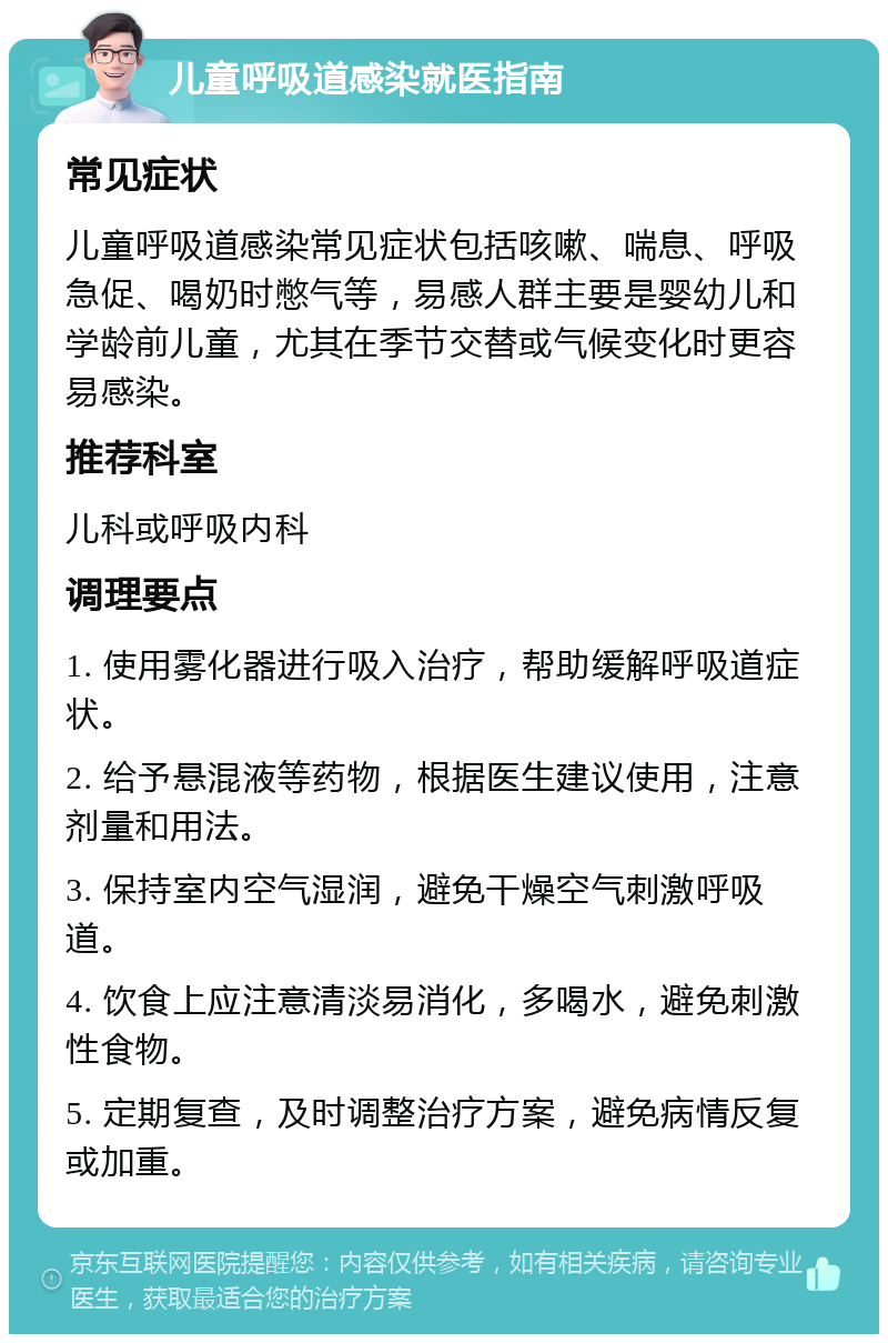 儿童呼吸道感染就医指南 常见症状 儿童呼吸道感染常见症状包括咳嗽、喘息、呼吸急促、喝奶时憋气等，易感人群主要是婴幼儿和学龄前儿童，尤其在季节交替或气候变化时更容易感染。 推荐科室 儿科或呼吸内科 调理要点 1. 使用雾化器进行吸入治疗，帮助缓解呼吸道症状。 2. 给予悬混液等药物，根据医生建议使用，注意剂量和用法。 3. 保持室内空气湿润，避免干燥空气刺激呼吸道。 4. 饮食上应注意清淡易消化，多喝水，避免刺激性食物。 5. 定期复查，及时调整治疗方案，避免病情反复或加重。