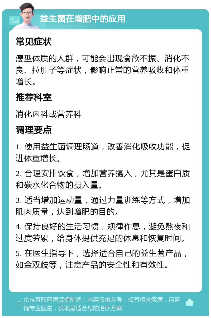 益生菌在增肥中的应用 常见症状 瘦型体质的人群，可能会出现食欲不振、消化不良、拉肚子等症状，影响正常的营养吸收和体重增长。 推荐科室 消化内科或营养科 调理要点 1. 使用益生菌调理肠道，改善消化吸收功能，促进体重增长。 2. 合理安排饮食，增加营养摄入，尤其是蛋白质和碳水化合物的摄入量。 3. 适当增加运动量，通过力量训练等方式，增加肌肉质量，达到增肥的目的。 4. 保持良好的生活习惯，规律作息，避免熬夜和过度劳累，给身体提供充足的休息和恢复时间。 5. 在医生指导下，选择适合自己的益生菌产品，如金双歧等，注意产品的安全性和有效性。