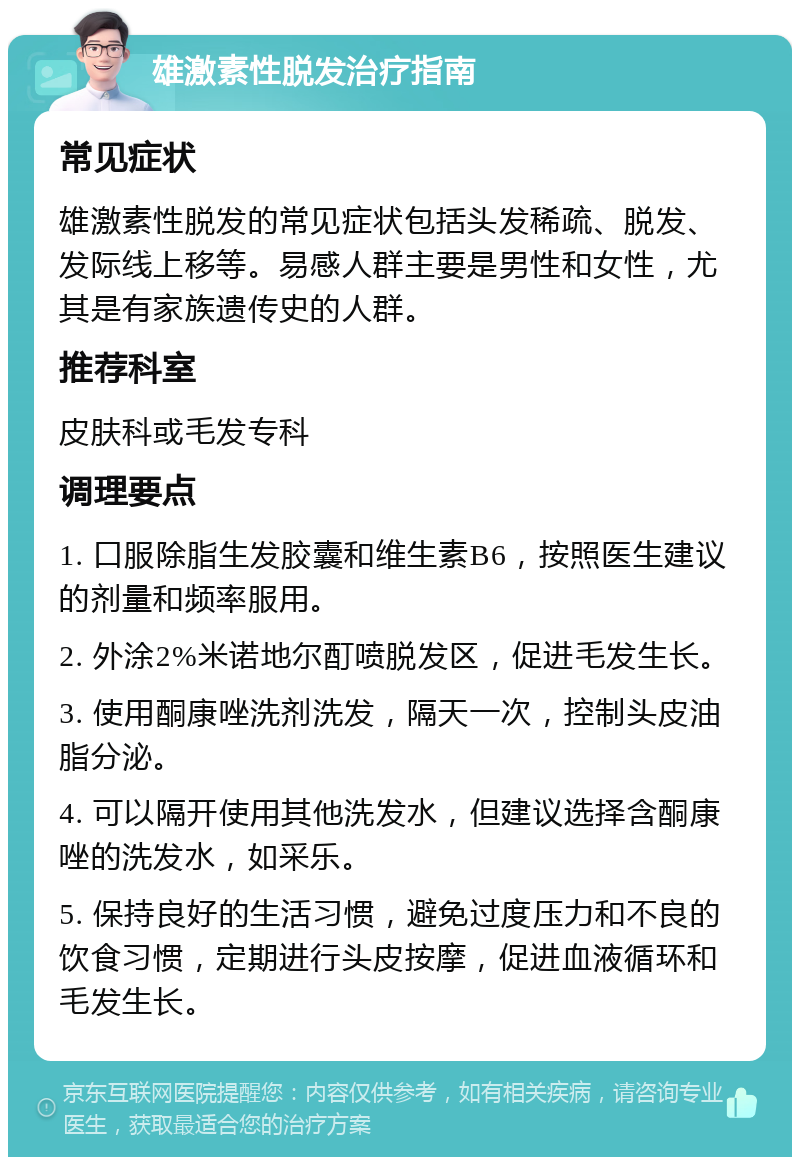 雄激素性脱发治疗指南 常见症状 雄激素性脱发的常见症状包括头发稀疏、脱发、发际线上移等。易感人群主要是男性和女性，尤其是有家族遗传史的人群。 推荐科室 皮肤科或毛发专科 调理要点 1. 口服除脂生发胶囊和维生素B6，按照医生建议的剂量和频率服用。 2. 外涂2%米诺地尔酊喷脱发区，促进毛发生长。 3. 使用酮康唑洗剂洗发，隔天一次，控制头皮油脂分泌。 4. 可以隔开使用其他洗发水，但建议选择含酮康唑的洗发水，如采乐。 5. 保持良好的生活习惯，避免过度压力和不良的饮食习惯，定期进行头皮按摩，促进血液循环和毛发生长。