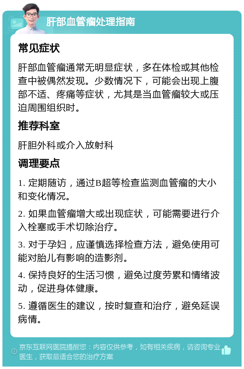 肝部血管瘤处理指南 常见症状 肝部血管瘤通常无明显症状，多在体检或其他检查中被偶然发现。少数情况下，可能会出现上腹部不适、疼痛等症状，尤其是当血管瘤较大或压迫周围组织时。 推荐科室 肝胆外科或介入放射科 调理要点 1. 定期随访，通过B超等检查监测血管瘤的大小和变化情况。 2. 如果血管瘤增大或出现症状，可能需要进行介入栓塞或手术切除治疗。 3. 对于孕妇，应谨慎选择检查方法，避免使用可能对胎儿有影响的造影剂。 4. 保持良好的生活习惯，避免过度劳累和情绪波动，促进身体健康。 5. 遵循医生的建议，按时复查和治疗，避免延误病情。