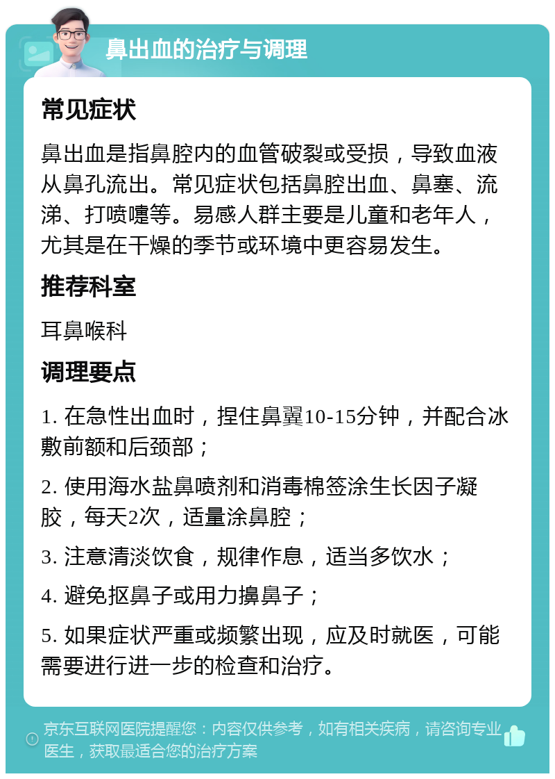 鼻出血的治疗与调理 常见症状 鼻出血是指鼻腔内的血管破裂或受损，导致血液从鼻孔流出。常见症状包括鼻腔出血、鼻塞、流涕、打喷嚏等。易感人群主要是儿童和老年人，尤其是在干燥的季节或环境中更容易发生。 推荐科室 耳鼻喉科 调理要点 1. 在急性出血时，捏住鼻翼10-15分钟，并配合冰敷前额和后颈部； 2. 使用海水盐鼻喷剂和消毒棉签涂生长因子凝胶，每天2次，适量涂鼻腔； 3. 注意清淡饮食，规律作息，适当多饮水； 4. 避免抠鼻子或用力擤鼻子； 5. 如果症状严重或频繁出现，应及时就医，可能需要进行进一步的检查和治疗。