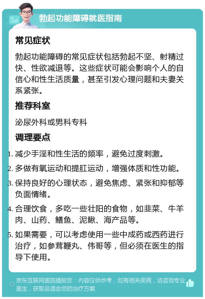 勃起功能障碍就医指南 常见症状 勃起功能障碍的常见症状包括勃起不坚、射精过快、性欲减退等。这些症状可能会影响个人的自信心和性生活质量，甚至引发心理问题和夫妻关系紧张。 推荐科室 泌尿外科或男科专科 调理要点 减少手淫和性生活的频率，避免过度刺激。 多做有氧运动和提肛运动，增强体质和性功能。 保持良好的心理状态，避免焦虑、紧张和抑郁等负面情绪。 合理饮食，多吃一些壮阳的食物，如韭菜、牛羊肉、山药、鳝鱼、泥鳅、海产品等。 如果需要，可以考虑使用一些中成药或西药进行治疗，如参茸鞭丸、伟哥等，但必须在医生的指导下使用。