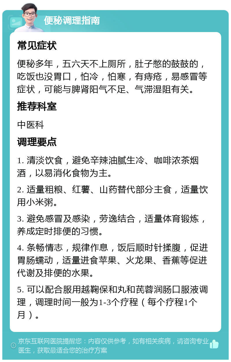 便秘调理指南 常见症状 便秘多年，五六天不上厕所，肚子憋的鼓鼓的，吃饭也没胃口，怕冷，怕寒，有痔疮，易感冒等症状，可能与脾肾阳气不足、气滞湿阻有关。 推荐科室 中医科 调理要点 1. 清淡饮食，避免辛辣油腻生冷、咖啡浓茶烟酒，以易消化食物为主。 2. 适量粗粮、红薯、山药替代部分主食，适量饮用小米粥。 3. 避免感冒及感染，劳逸结合，适量体育锻炼，养成定时排便的习惯。 4. 条畅情志，规律作息，饭后顺时针揉腹，促进胃肠蠕动，适量进食苹果、火龙果、香蕉等促进代谢及排便的水果。 5. 可以配合服用越鞠保和丸和芪蓉润肠口服液调理，调理时间一般为1-3个疗程（每个疗程1个月）。