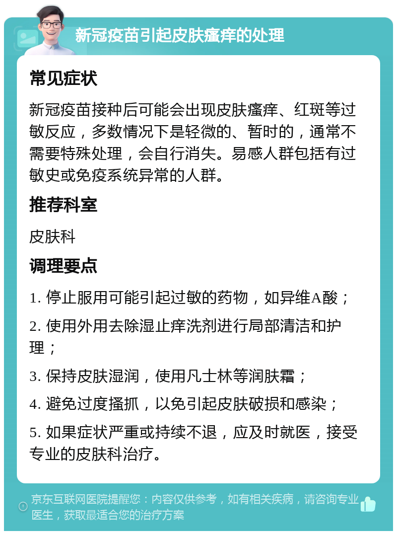 新冠疫苗引起皮肤瘙痒的处理 常见症状 新冠疫苗接种后可能会出现皮肤瘙痒、红斑等过敏反应，多数情况下是轻微的、暂时的，通常不需要特殊处理，会自行消失。易感人群包括有过敏史或免疫系统异常的人群。 推荐科室 皮肤科 调理要点 1. 停止服用可能引起过敏的药物，如异维A酸； 2. 使用外用去除湿止痒洗剂进行局部清洁和护理； 3. 保持皮肤湿润，使用凡士林等润肤霜； 4. 避免过度搔抓，以免引起皮肤破损和感染； 5. 如果症状严重或持续不退，应及时就医，接受专业的皮肤科治疗。