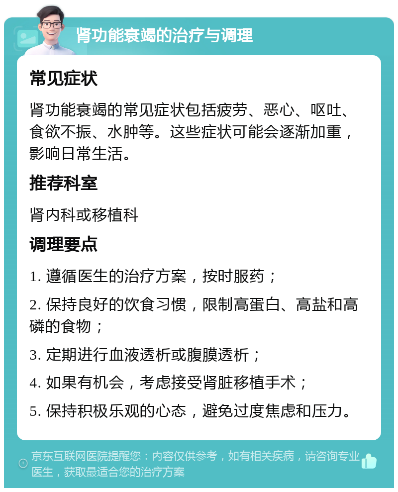 肾功能衰竭的治疗与调理 常见症状 肾功能衰竭的常见症状包括疲劳、恶心、呕吐、食欲不振、水肿等。这些症状可能会逐渐加重，影响日常生活。 推荐科室 肾内科或移植科 调理要点 1. 遵循医生的治疗方案，按时服药； 2. 保持良好的饮食习惯，限制高蛋白、高盐和高磷的食物； 3. 定期进行血液透析或腹膜透析； 4. 如果有机会，考虑接受肾脏移植手术； 5. 保持积极乐观的心态，避免过度焦虑和压力。