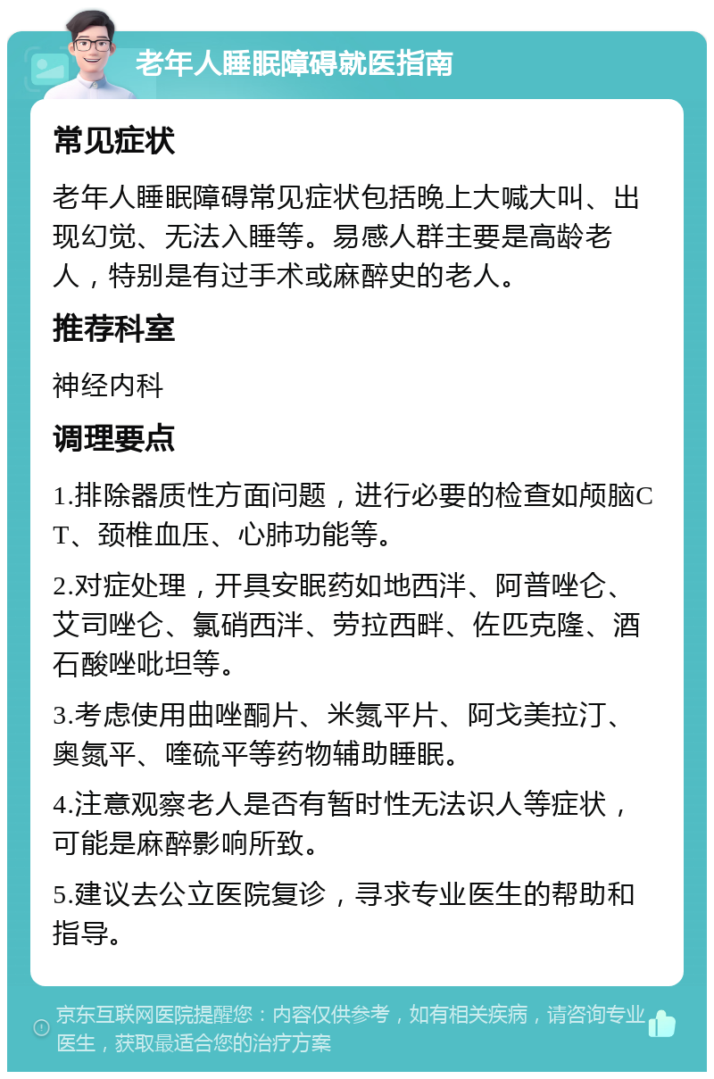 老年人睡眠障碍就医指南 常见症状 老年人睡眠障碍常见症状包括晚上大喊大叫、出现幻觉、无法入睡等。易感人群主要是高龄老人，特别是有过手术或麻醉史的老人。 推荐科室 神经内科 调理要点 1.排除器质性方面问题，进行必要的检查如颅脑CT、颈椎血压、心肺功能等。 2.对症处理，开具安眠药如地西泮、阿普唑仑、艾司唑仑、氯硝西泮、劳拉西畔、佐匹克隆、酒石酸唑吡坦等。 3.考虑使用曲唑酮片、米氮平片、阿戈美拉汀、奥氮平、喹硫平等药物辅助睡眠。 4.注意观察老人是否有暂时性无法识人等症状，可能是麻醉影响所致。 5.建议去公立医院复诊，寻求专业医生的帮助和指导。