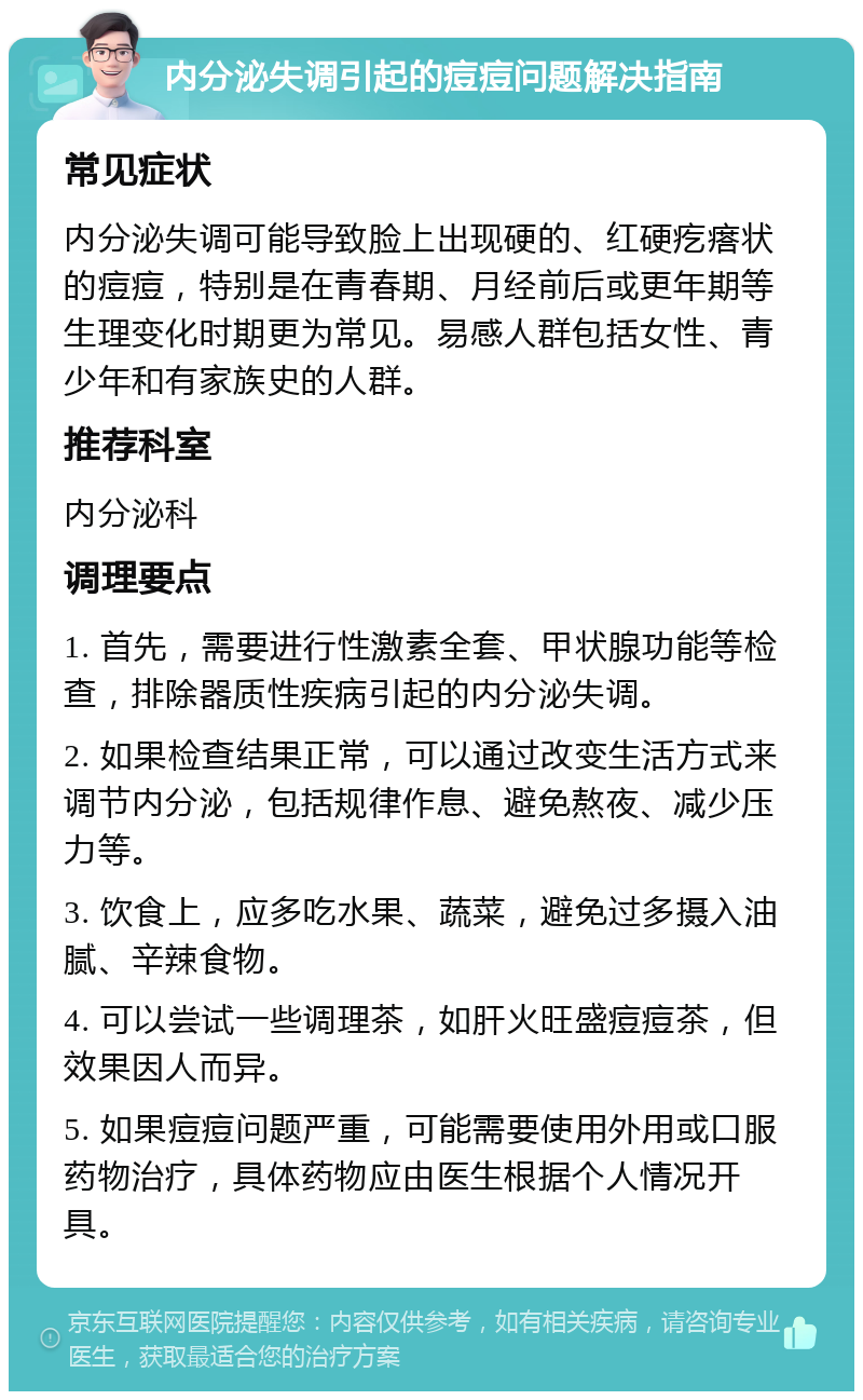 内分泌失调引起的痘痘问题解决指南 常见症状 内分泌失调可能导致脸上出现硬的、红硬疙瘩状的痘痘，特别是在青春期、月经前后或更年期等生理变化时期更为常见。易感人群包括女性、青少年和有家族史的人群。 推荐科室 内分泌科 调理要点 1. 首先，需要进行性激素全套、甲状腺功能等检查，排除器质性疾病引起的内分泌失调。 2. 如果检查结果正常，可以通过改变生活方式来调节内分泌，包括规律作息、避免熬夜、减少压力等。 3. 饮食上，应多吃水果、蔬菜，避免过多摄入油腻、辛辣食物。 4. 可以尝试一些调理茶，如肝火旺盛痘痘茶，但效果因人而异。 5. 如果痘痘问题严重，可能需要使用外用或口服药物治疗，具体药物应由医生根据个人情况开具。