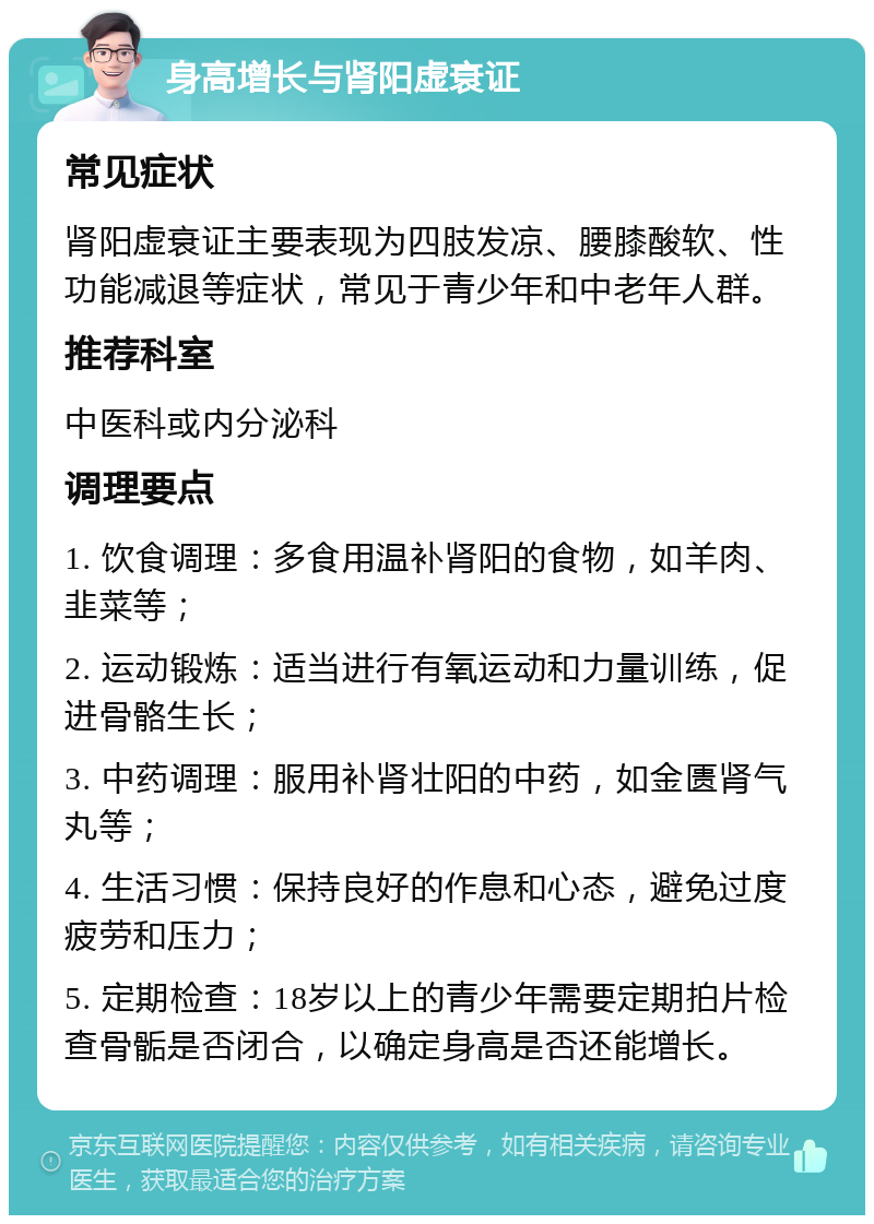 身高增长与肾阳虚衰证 常见症状 肾阳虚衰证主要表现为四肢发凉、腰膝酸软、性功能减退等症状，常见于青少年和中老年人群。 推荐科室 中医科或内分泌科 调理要点 1. 饮食调理：多食用温补肾阳的食物，如羊肉、韭菜等； 2. 运动锻炼：适当进行有氧运动和力量训练，促进骨骼生长； 3. 中药调理：服用补肾壮阳的中药，如金匮肾气丸等； 4. 生活习惯：保持良好的作息和心态，避免过度疲劳和压力； 5. 定期检查：18岁以上的青少年需要定期拍片检查骨骺是否闭合，以确定身高是否还能增长。