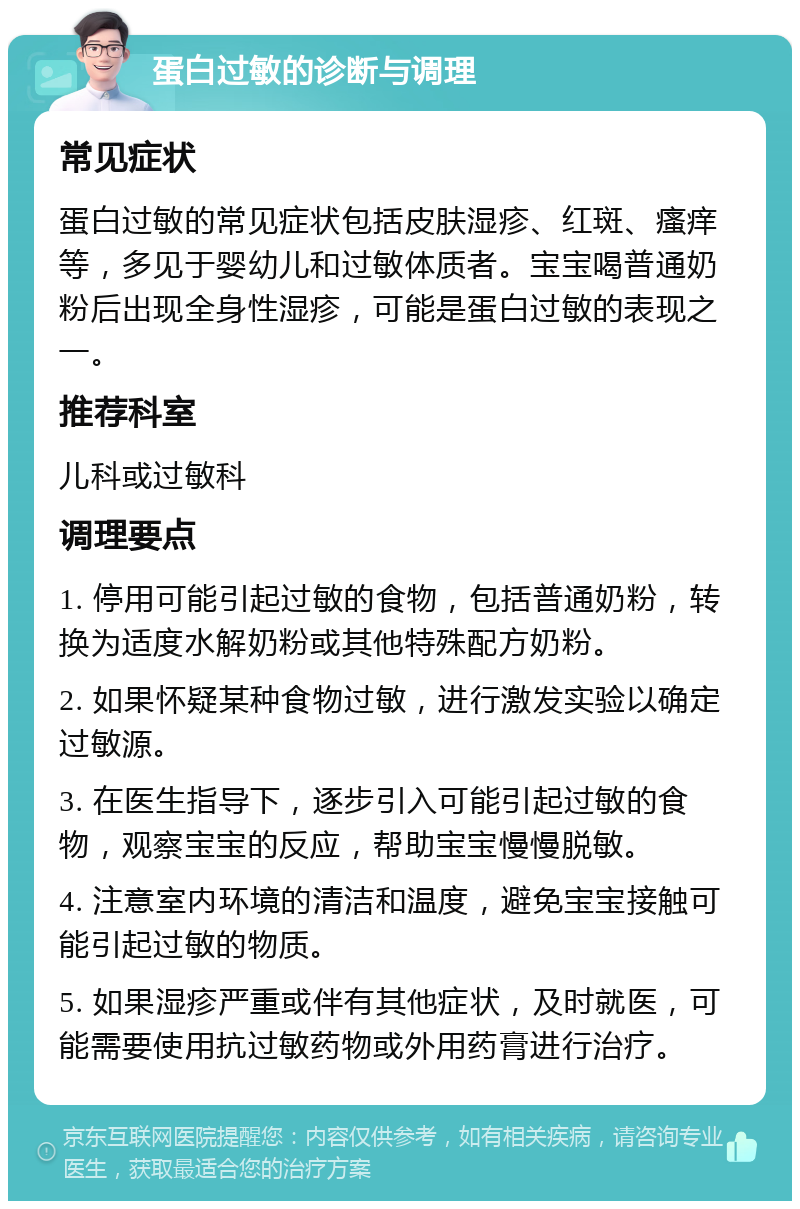 蛋白过敏的诊断与调理 常见症状 蛋白过敏的常见症状包括皮肤湿疹、红斑、瘙痒等，多见于婴幼儿和过敏体质者。宝宝喝普通奶粉后出现全身性湿疹，可能是蛋白过敏的表现之一。 推荐科室 儿科或过敏科 调理要点 1. 停用可能引起过敏的食物，包括普通奶粉，转换为适度水解奶粉或其他特殊配方奶粉。 2. 如果怀疑某种食物过敏，进行激发实验以确定过敏源。 3. 在医生指导下，逐步引入可能引起过敏的食物，观察宝宝的反应，帮助宝宝慢慢脱敏。 4. 注意室内环境的清洁和温度，避免宝宝接触可能引起过敏的物质。 5. 如果湿疹严重或伴有其他症状，及时就医，可能需要使用抗过敏药物或外用药膏进行治疗。