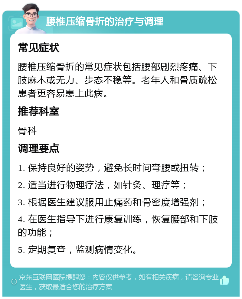 腰椎压缩骨折的治疗与调理 常见症状 腰椎压缩骨折的常见症状包括腰部剧烈疼痛、下肢麻木或无力、步态不稳等。老年人和骨质疏松患者更容易患上此病。 推荐科室 骨科 调理要点 1. 保持良好的姿势，避免长时间弯腰或扭转； 2. 适当进行物理疗法，如针灸、理疗等； 3. 根据医生建议服用止痛药和骨密度增强剂； 4. 在医生指导下进行康复训练，恢复腰部和下肢的功能； 5. 定期复查，监测病情变化。