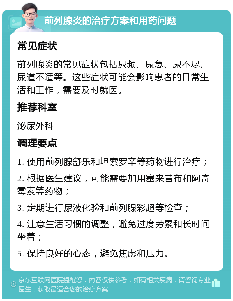 前列腺炎的治疗方案和用药问题 常见症状 前列腺炎的常见症状包括尿频、尿急、尿不尽、尿道不适等。这些症状可能会影响患者的日常生活和工作，需要及时就医。 推荐科室 泌尿外科 调理要点 1. 使用前列腺舒乐和坦索罗辛等药物进行治疗； 2. 根据医生建议，可能需要加用塞来昔布和阿奇霉素等药物； 3. 定期进行尿液化验和前列腺彩超等检查； 4. 注意生活习惯的调整，避免过度劳累和长时间坐着； 5. 保持良好的心态，避免焦虑和压力。