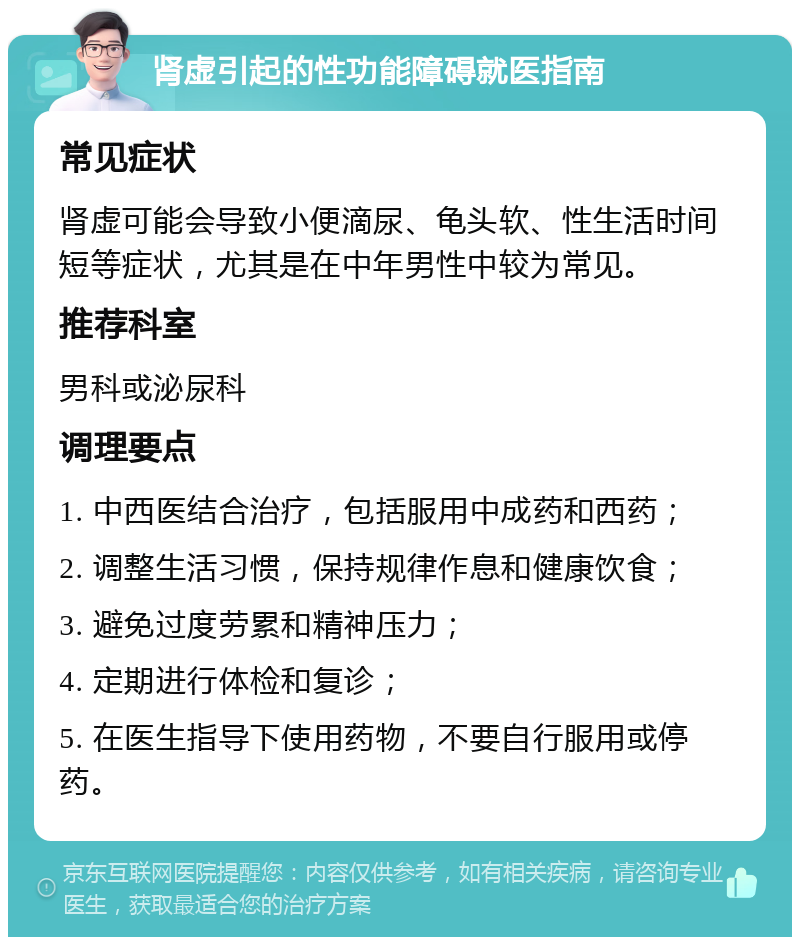 肾虚引起的性功能障碍就医指南 常见症状 肾虚可能会导致小便滴尿、龟头软、性生活时间短等症状，尤其是在中年男性中较为常见。 推荐科室 男科或泌尿科 调理要点 1. 中西医结合治疗，包括服用中成药和西药； 2. 调整生活习惯，保持规律作息和健康饮食； 3. 避免过度劳累和精神压力； 4. 定期进行体检和复诊； 5. 在医生指导下使用药物，不要自行服用或停药。