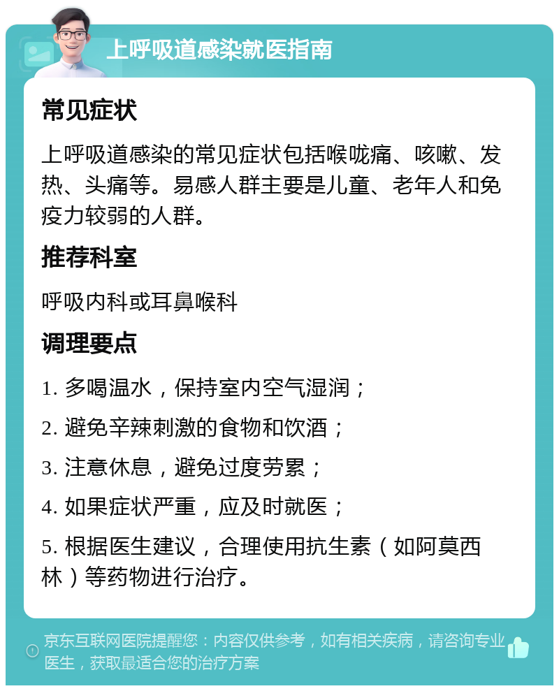 上呼吸道感染就医指南 常见症状 上呼吸道感染的常见症状包括喉咙痛、咳嗽、发热、头痛等。易感人群主要是儿童、老年人和免疫力较弱的人群。 推荐科室 呼吸内科或耳鼻喉科 调理要点 1. 多喝温水，保持室内空气湿润； 2. 避免辛辣刺激的食物和饮酒； 3. 注意休息，避免过度劳累； 4. 如果症状严重，应及时就医； 5. 根据医生建议，合理使用抗生素（如阿莫西林）等药物进行治疗。