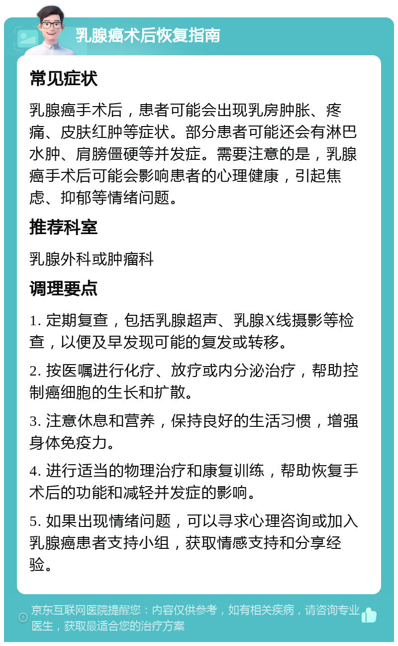 乳腺癌术后恢复指南 常见症状 乳腺癌手术后，患者可能会出现乳房肿胀、疼痛、皮肤红肿等症状。部分患者可能还会有淋巴水肿、肩膀僵硬等并发症。需要注意的是，乳腺癌手术后可能会影响患者的心理健康，引起焦虑、抑郁等情绪问题。 推荐科室 乳腺外科或肿瘤科 调理要点 1. 定期复查，包括乳腺超声、乳腺X线摄影等检查，以便及早发现可能的复发或转移。 2. 按医嘱进行化疗、放疗或内分泌治疗，帮助控制癌细胞的生长和扩散。 3. 注意休息和营养，保持良好的生活习惯，增强身体免疫力。 4. 进行适当的物理治疗和康复训练，帮助恢复手术后的功能和减轻并发症的影响。 5. 如果出现情绪问题，可以寻求心理咨询或加入乳腺癌患者支持小组，获取情感支持和分享经验。