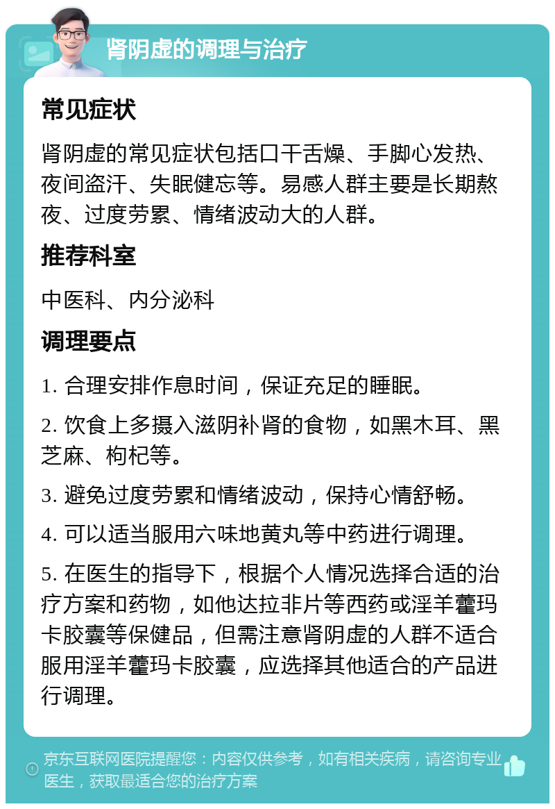 肾阴虚的调理与治疗 常见症状 肾阴虚的常见症状包括口干舌燥、手脚心发热、夜间盗汗、失眠健忘等。易感人群主要是长期熬夜、过度劳累、情绪波动大的人群。 推荐科室 中医科、内分泌科 调理要点 1. 合理安排作息时间，保证充足的睡眠。 2. 饮食上多摄入滋阴补肾的食物，如黑木耳、黑芝麻、枸杞等。 3. 避免过度劳累和情绪波动，保持心情舒畅。 4. 可以适当服用六味地黄丸等中药进行调理。 5. 在医生的指导下，根据个人情况选择合适的治疗方案和药物，如他达拉非片等西药或淫羊藿玛卡胶囊等保健品，但需注意肾阴虚的人群不适合服用淫羊藿玛卡胶囊，应选择其他适合的产品进行调理。